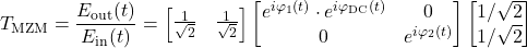 \begin{equation*} T_{\text{MZM}} = \frac{E_{\text{out}}(t)} {E_{\text{in}}(t)} = \begin{bmatrix} \frac{1}{\sqrt{2}} & \frac{1}{\sqrt{2}} \end{bmatrix} \begin{bmatrix} e^{i \math{\varphi}_1(t)} \cdot e^{i \varphi_{\text{DC}}(t) & 0 \\ 0 & e^{i \math{\varphi}_2(t) \end{bmatrix} \begin{bmatrix} 1/{\sqrt{2}} \\ 1/{\sqrt{2}} \end{bmatrix} \end{equation*}